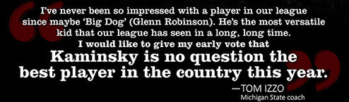 WISCONSIN’S KAMINSKY IS NATION’S BEST “I’ve never been so impressed with a player in our league since maybe ‘Big Dog’ (Glenn Robinson). He’s the most versatile kid that our league has seen in a long, long time. I would like to give my early vote that Kaminsky is no question the best player in the country this year.” -Tom Izzo, Michigan State coach