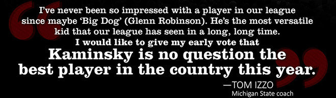 WISCONSIN’S KAMINSKY IS NATION’S BEST “I’ve never been so impressed with a player in our league since maybe ‘Big Dog’ (Glenn Robinson). He’s the most versatile kid that our league has seen in a long, long time. I would like to give my early vote that Kaminsky is no question the best player in the country this year.” -Tom Izzo, Michigan State coach